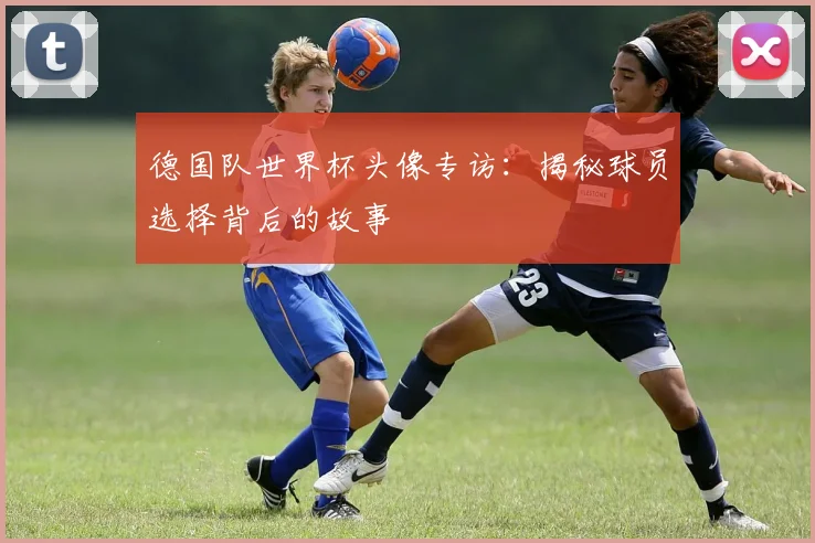 德国队世界杯头像专访：揭秘球员选择背后的故事