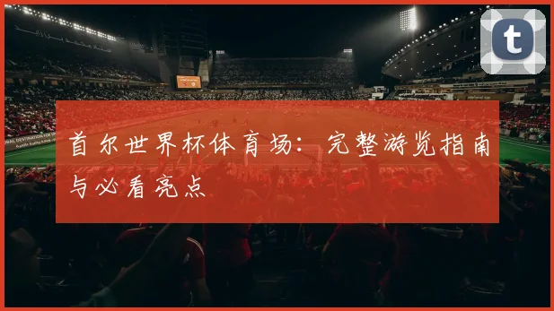 首尔世界杯体育场：完整游览指南与必看亮点