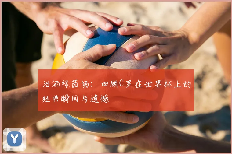 泪洒绿茵场：回顾C罗在世界杯上的经典瞬间与遗憾