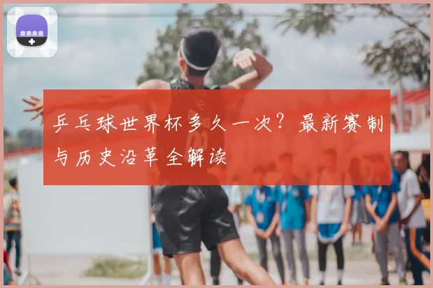 乒乓球世界杯多久一次？最新赛制与历史沿革全解读