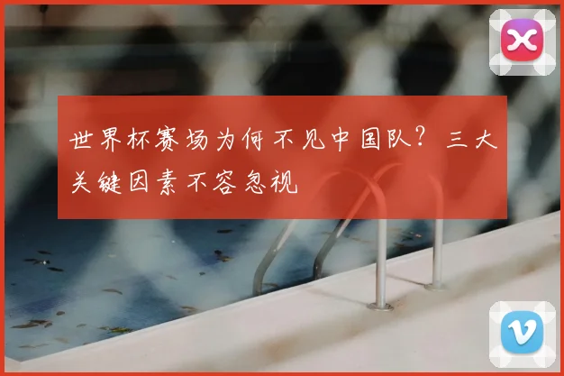 世界杯赛场为何不见中国队?三大关键因素不容忽视