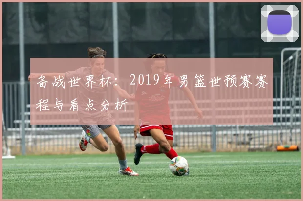 备战世界杯：2019年男篮世预赛赛程与看点分析