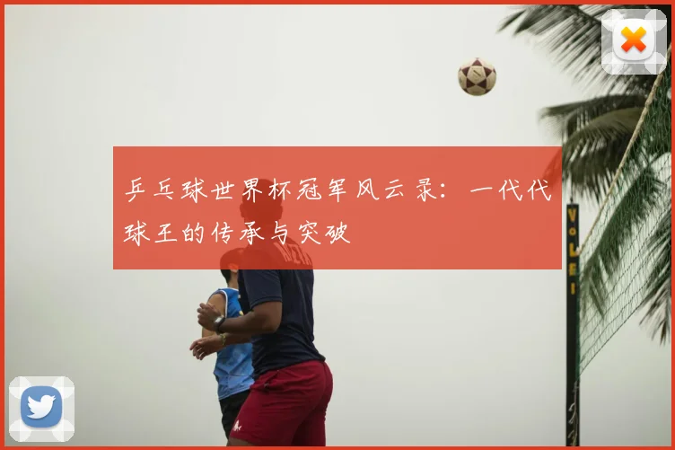 乒乓球世界杯冠军风云录：一代代球王的传承与突破