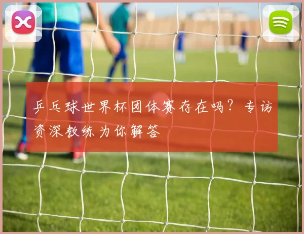 乒乓球世界杯团体赛存在吗？专访资深教练为你解答