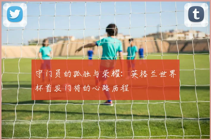 守门员的孤独与荣耀：英格兰世界杯首发门将的心路历程