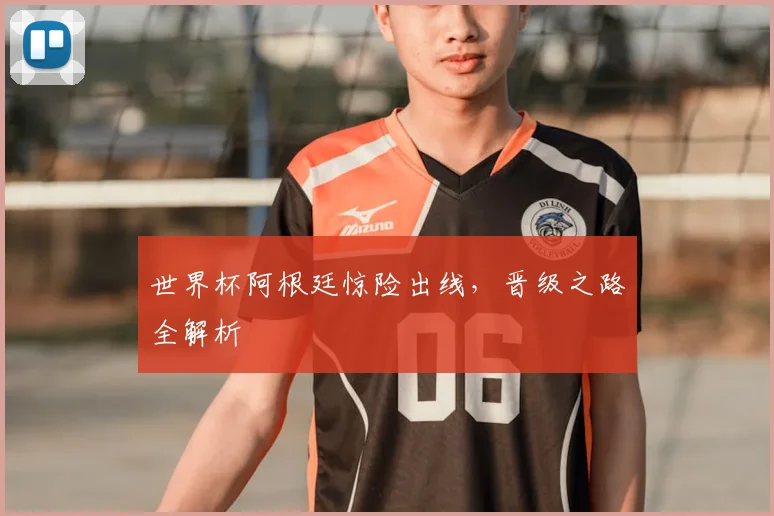 世界杯阿根廷惊险出线,晋级之路全解析
