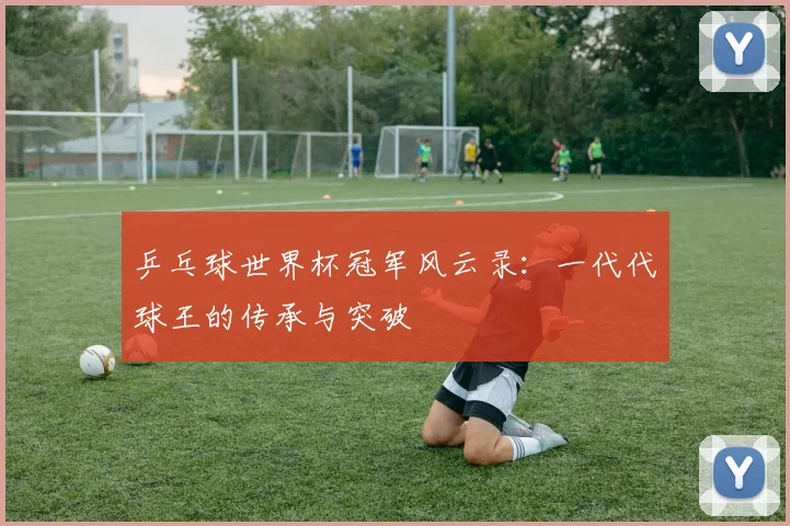 乒乓球世界杯冠军风云录：一代代球王的传承与突破