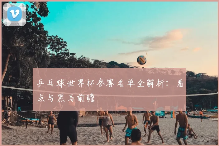 乒乓球世界杯参赛名单全解析：看点与黑马前瞻