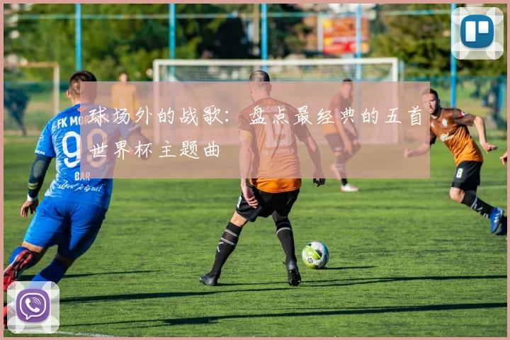 球场外的战歌:盘点最经典的五首世界杯主题曲