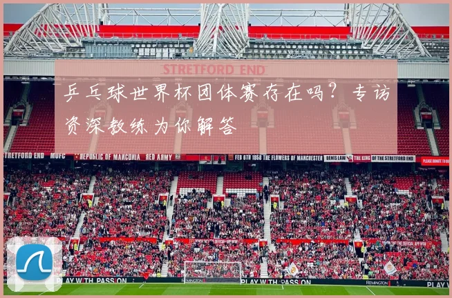 乒乓球世界杯团体赛存在吗？专访资深教练为你解答