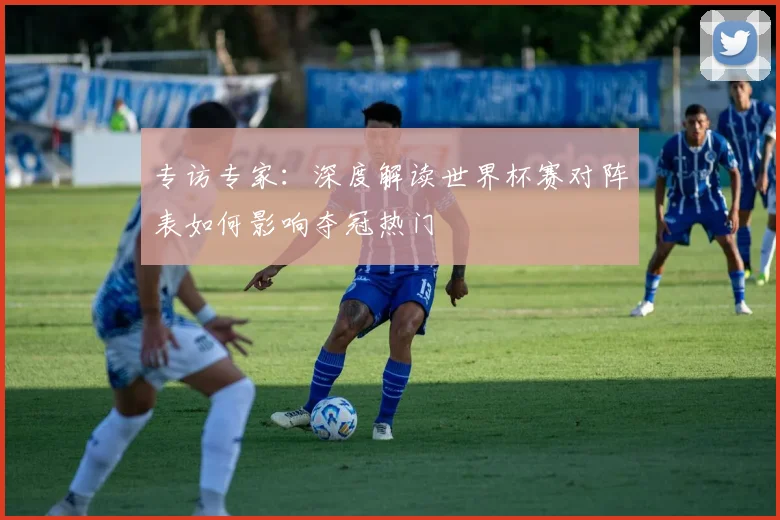 专访专家：深度解读世界杯赛对阵表如何影响夺冠热门
