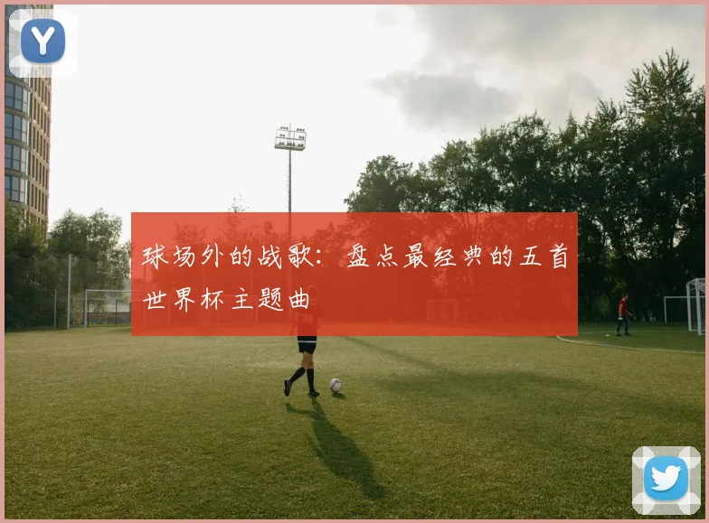 球场外的战歌:盘点最经典的五首世界杯主题曲
