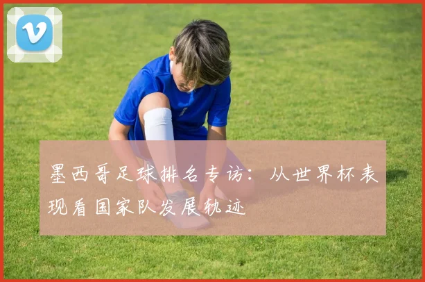 墨西哥足球排名专访：从世界杯表现看国家队发展轨迹