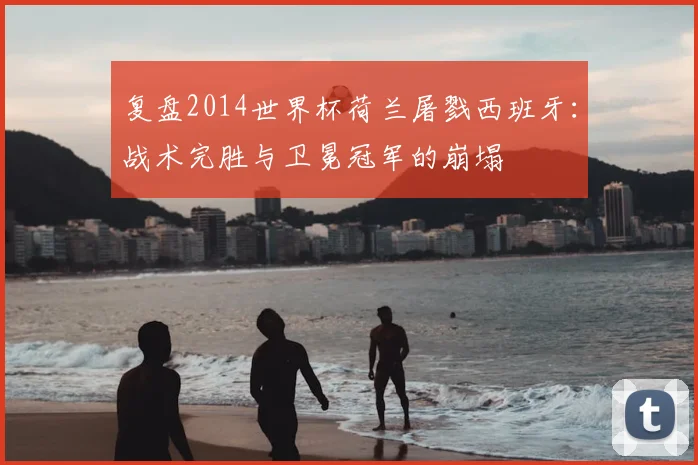 复盘2014世界杯荷兰屠戮西班牙：战术完胜与卫冕冠军的崩塌