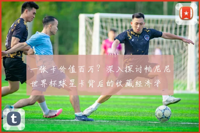 一张卡价值百万?深入探讨帕尼尼世界杯球星卡背后的收藏经济学