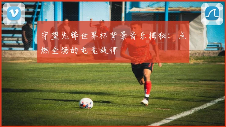守望先锋世界杯背景音乐揭秘：点燃全场的电竞旋律